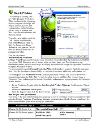Getting Started Guide                                                                Camtasia Studio


       Step 3: Produce
The third step in creating your
new video project is production.
When you have set the timing and
sequence of your video clips, still
images, callouts, quizzes, and
voice narration on the Timeline,
you are ready to produce your
final video into a distributable and
sharable format.
To produce your video, within the
Task List in Camtasia Studio,
click on the Produce video as..
link. The Production Wizard
Welcome screen appears. Overall,
there are three different ways to
produce your video.
First, the easy-to-use
Recommend my Production
Settings Wizard takes you through the video production process based on the distribution method that
you choose. With this option, simply answer a few questions about your Timeline content and
distribution channel and you are set to go. We highly recommend that you produce your first few videos
using this Production Wizard.
The second option uses the Custom Production Wizard which allows you more flexibility over your
final video file format as well as the ability to customize frame rates, video, and audio codecs, etc.
The third option uses Production Presets. A Production Preset contains a set of saved production
instructions including the Video File Format, Encoding Options, and Video Size options. Using a
Production Preset makes the production of videos faster and easier and bypasses most of the Production
Wizard process.
1.   To use Production Presets, within the Task List, click Produce Video As. The Production Wizard
     appears.
2.   Enable the Production Preset option.
3.   From the dropdown list, click the desired preset.
How will you share your videos?
This is one of the most important questions you need to answer before you begin to produce your video
using the Custom Production Wizard since it directly impacts the type of video format you choose. See
the recommendations given below to help get you started.

         If Your Desired Target Is:        Internet / Intranet         CD                  DVD

Choose this file format first:         Macromedia Flash (SWF) AVI                    AVI
Choose this file format second:        RealMedia (RM)            WMV Streaming
                                       QuickTime (MOV)           Format

4 • Step 3: Produce                                                                www.techsmith.com
 
