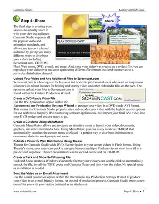 Camtasia Studio                                                                   Getting Started Guide


     Step 4: Share
The final step in creating your
video is to actually share it
with your viewing audience.
Camtasia Studio supports all
the popular video and
animation standards, and
allows you to reach a broad
audience by giving you many
different ways to distribute
your videos including
Screencast.com, CD-ROM,
Flash Web menu, DVD, e-mail, and more. And, since your video was created as a project file, you can
reproduce your video over and over again using different file formats that lend themselves to a
particular distribution channel.
Upload Your Video and Any Additional Files to Screencast.com
Screencast.com is a hosting site for business and academic professional users who want an easy-to-use
solution with robust features for hosting and sharing video and other rich media files on the web. The
option to upload your files to Screencast.com is
found within the Custom Production Wizard.
Create a DVD-Ready Video File
Use the DVD production option within the
Recommend my Production Settings Wizard to produce your video in a DVD-ready AVI format.
This means that Camtasia Studio properly sizes and encodes your video with the highest quality options
for use with most 3rd party DVD authoring software applications. Just import your final AVI video into
your DVD project and you are ready to go.
Create a CD Menu Using MenuMaker
Camtasia MenuMaker allows you to create an attractive menu to launch your video, documents,
graphics, and other multimedia files. Using MenuMaker, you can easily create a CD-ROM that
automatically launches the custom menu displayed – a perfect way to distribute information to
customers, students, workgroups, and more.
Publish a Video for Web Distribution Using Theater
Theater for Camtasia Studio adds DVD-like navigation to your screen videos in Flash format. Using
Theater's menu, your users can quickly navigate between multiple Flash movies or view them all in a
pre-defined sequence. Theater presentations can be viewed online and on CD-ROM.
Create a Pack and Show Self Running File
Pack and Show creates a Windows-executable file that your viewers can double-click to automatically
unpack the file, install the TSCC codec and Camtasia Player and then view the video. No special setup
or installation is needed.
Send the Video as an E-mail Attachment
Use the e-mail production option within the Recommend my Production Settings Wizard to produce
your video in an e-mail friendly format. At the end of production process, Camtasia Studio opens a new
e-mail for you with your video contained as an attachment.

www.techsmith.com                                                                     Step 4: Share • 5
 