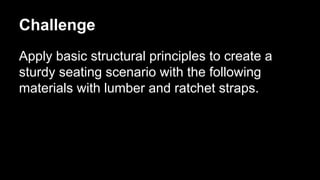 Challenge
Apply basic structural principles to create a
sturdy seating scenario with the following
materials with lumber and ratchet straps.

 