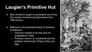 Laugier’s Primitive Hut
●

Marc-Antoine Laugier is considered one of the
first modern architectural philosopher from
18th Century

●

Believed in the essential beauty of classical
architecture
○ Columns needed to be free and not
embedded in walls
○ Putting a column on a pedestal was like
putting a second pair of legs under your
legs

 