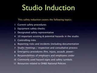 Studio Induction
   This safety induction covers the following topics:

1 Current safety procedures
2 Equipment safety checks
3 Designated safety representative
4 10 important existing & potential hazards in the studio.
5 Controlling risks
 6 Reporting risks and incidents (including documentation
   process)
 7 Studio meetings / inspection and consultative process
   for OH&S issues
 8 Emergency procedures (ﬁre, injury, assault, power-
   outs)
 9 Responsibilities of employers and employees under
   relevant health and safety legislation
10 Commonly used hazard signs and safety symbols
11 Resources related to OH&S National Policies
 