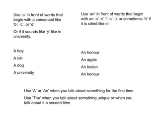 Use ‘a’ in front of words that begin with a consonant like ‘b’, ‘c’, or ‘d’ Or if it sounds like ‘y’ like in university. A boy A cat A dog A university Use ‘an’ in front of words that begin with an ‘a’ ‘e’ ‘i’ ‘o’ ‘u’ or sometimes ‘h’ if it is silent like in An honour An apple An Indian An honour Use ‘A’ or ‘An’ when you talk about something for the first time. Use ‘The’ when you talk about something unique or when you talk about it a second time. 