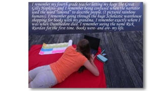 I remember my fourth grade teacher letting my keep The Great
Gilly Hopkins- and I remember being confused when the narrator
used the word “colored” to describe people. (I pictured rainbow
humans). I remember going through the huge Scholastic warehouse
shopping for books with my grandma. I remember exactly where I
was when Dumbledore died. I remember seeing the name Rick
Riordan for the first time. Books were- and are- my life.
 