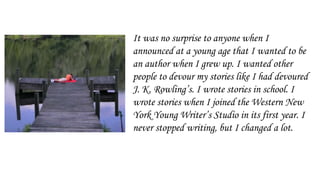 It was no surprise to anyone when I
announced at a young age that I wanted to be
an author when I grew up. I wanted other
people to devour my stories like I had devoured
J. K. Rowling’s. I wrote stories in school. I
wrote stories when I joined the Western New
York Young Writer’s Studio in its first year. I
never stopped writing, but I changed a lot.
 