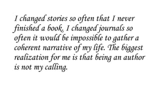 I changed stories so often that I never
finished a book. I changed journals so
often it would be impossible to gather a
coherent narrative of my life. The biggest
realization for me is that being an author
is not my calling.
 