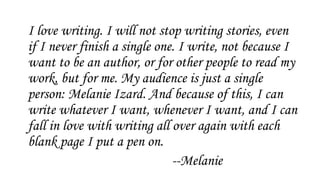 I love writing. I will not stop writing stories, even
if I never finish a single one. I write, not because I
want to be an author, or for other people to read my
work, but for me. My audience is just a single
person: Melanie Izard. And because of this, I can
write whatever I want, whenever I want, and I can
fall in love with writing all over again with each
blank page I put a pen on.
--Melanie
 