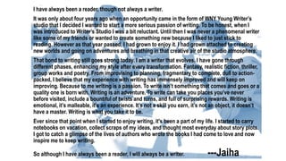 I have always been a reader, though not always a writer.
It was only about four years ago when an opportunity came in the form of WNY Young Writer’s
studio that I decided I wanted to start a more serious passion of writing. To be honest, when I
was introduced to Writer’s Studio I was a bit reluctant. Until then I was never a phenomenal writer
like some of my friends or wanted to create something new because I liked to just stick to
reading. However as that year passed, I had grown to enjoy it. I had grown attached to creating
new worlds and going on adventures and breathing in that creative air of the studio atmosphere.
That bond to writing still goes strong today. I am a writer that evolves. I have gone through
different phases, enhancing my style after every transformation. Fantasy, realistic fiction, thriller,
group works and poetry. From improvising to planning, fragmentary to complete, dull to action-
packed, I believe that my experience with writing has immensely improved and will keep on
improving. Because to me writing is a passion. To write isn’t something that comes and goes or a
quality one is born with. Writing is an adventure. To write can take you places you’ve never
before visited, include a bountiful of twists and turns, and full of surprising rewards. Writing is
emotional, it’s malleable, it’s an experience. It’s not a skill you earn, it’s not an object, it doesn’t
have a master. Writing is what you take it to be.
Ever since that point when I started to enjoy writing, it's been a part of my life. I started to carry
notebooks on vacation, collect scraps of my ideas, and thought most everyday about story plots.
I got to catch a glimpse of the lives of authors who wrote the books I had come to love and now
inspire me to keep writing.
So although I have always been a reader, I will always be a writer. ---Jaiha
 