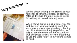Writing about writing is like staring at your
name for so long that it loses all realness.
After all, I’ve had the urge to make stories
for as long as I could write my name.
When you’ve grown up as a writer, you can
look back on your old work in much the
same way you can look at a diary. Putting
my old and new stuff in juxtaposition, it’s
easy to see the evolution that occurred—
that one phase when I was too pretentious
to use the word “stuff” in my writing comes
to mind.
 