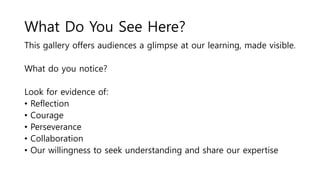 What Do You See Here?
This gallery offers audiences a glimpse at our learning, made visible.
What do you notice?
Look for evidence of:
• Reflection
• Courage
• Perseverance
• Collaboration
• Our willingness to seek understanding and share our expertise
 