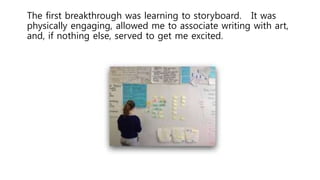The first breakthrough was learning to storyboard. It was
physically engaging, allowed me to associate writing with art,
and, if nothing else, served to get me excited.
 