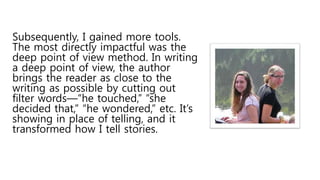 Subsequently, I gained more tools.
The most directly impactful was the
deep point of view method. In writing
a deep point of view, the author
brings the reader as close to the
writing as possible by cutting out
filter words—“he touched,” “she
decided that,” “he wondered,” etc. It’s
showing in place of telling, and it
transformed how I tell stories.
 