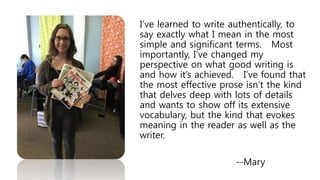 I’ve learned to write authentically, to
say exactly what I mean in the most
simple and significant terms. Most
importantly, I’ve changed my
perspective on what good writing is
and how it’s achieved. I’ve found that
the most effective prose isn’t the kind
that delves deep with lots of details
and wants to show off its extensive
vocabulary, but the kind that evokes
meaning in the reader as well as the
writer.
--Mary
 