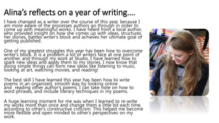 Alina’s reflects on a year of writing….
I have changed as a writer over the course of this year, because I
am more aware of the processes authors go through in order to
come up with meaningful works. I have heard from a local author,
who provided insight on how she comes up with ideas, structures
her stories, battles writer's block and achieves her ultimate goal of
getting published.
One of my greatest struggles this year has been how to overcome
writer's block. It is a problem a lot of writers face at one point of
another, and through my work at Studio, I have learned how to
spark new ideas and apply them to my stories. I now know that
doing simple things can form new ideas like listening to music,
looking at art, watching movies, and reading!
The best skill I have learned this year has been how to write
poems in an organized, smooth way by looking online
and reading other author's poems. I can take note on how to
word phrases, and include literary techniques in my poems.
A huge learning moment for me was when I learned to re-write
my works more than once and change them a little bit each time,
according to other's constructive criticism. This helped me become
more flexible and open minded to other's perspectives on my
work.
 