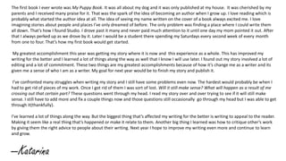 The first book I ever wrote was My Puppy Book. It was all about my dog and it was only published at my house. It was cherished by my
parents and I received many praise for it. That was the spark of the idea of becoming an author when I grow up. I love reading which is
probably what started the author idea at all. The idea of seeing my name written on the cover of a book always excited me. I love
imagining stories about people and places I’ve only dreamed of before. The only problem was finding a place where I could write them
all down. That’s how I found Studio. I drove past it many and never paid much attention to it until one day my mom pointed it out. After
that I always perked up as we drove by it. Later I would be a student there spending my Saturdays every second week of every month
from one to four. That’s how my first book would get started.
My greatest accomplishment this year was getting my story where it is now and this experience as a whole. This has improved my
writing for the better and I learned a lot of things along the way as well that I know I will use later. I found out my story involved a lot of
editing and a lot of commitment. These two things are my greatest accomplishments because of how it’s change me as a writer and its
given me a sense of who I am as a writer. My goal for next year would be to finish my story and publish it.
I’ve confronted many struggles when writing my story and I still have some problems even now. The hardest would probably be when I
had to get rid of pieces of my work. Once I got rid of them I was sort of lost. Will it still make sense? What will happen as a result of me
crossing out that certain part? These questions went through my head. I read my story over and over trying to see if it will still make
sense. I still have to add more and fix a couple things now and those questions still occasionally go through my head but I was able to get
through it(thankfully).
I’ve learned a lot of things along the way. But the biggest thing that’s affected my writing for the better is writing to appeal to the reader.
Making it seem like a real thing that’s happened or make it relate to them. Another big thing I learned was how to critique other’s work
by giving them the right advice to people about their writing. Next year I hope to improve my writing even more and continue to learn
and grow.
--Katarina
 
