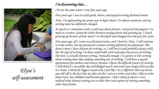 I’m discovering that…
I’m not the same writer I was five years ago.
Five years ago I was in sixth grade, eleven, and enjoyed writing fictional stories.
Now, I’m approaching my senior year in high school, I’m almost seventeen, and my
writing taste has definitely changed.
As much as I sometimes wish I could stay eleven forever, I proud of the progress I’ve
made as a writer. Given the choice between staying eleven and growing up, I’d pick
growing up because of how much I’ve developed and changed over the past few years.
Five years ago, all I wrote was fictional stories, and I loved it. Now, I still continue
to write stories, but my passion for creative writing definitely has plateaued. This
doesn’t mean I have distaste for writing, as I still love it (and probably always will),
but the type of writing I’m most comfortable with and enjoy the process of writing
the most, is actually literary writing. Ironically enough, I’ve grown to love writing
about writing more than making something out of nothing. I still have a special
appreciation for authors and writers, because I know the difficult process of writing.
I still think it’s incredible that full fledged novels and series stem simply from an idea
in a brain. I think the biggest reason why I feel like I’m so different than my eleven-
year old self is the fact that my idea of who I am as a writer and what I like to write
about most, has solidified and become apparent. I don’t think at eleven I even
realized what literary writing was or that there were option of writing something
other than fiction.
Elyse’s
self-assessment
 