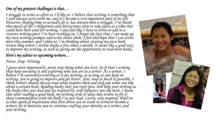 One of my greatest challenges is that…
I struggle to write as often as I’d like to. I believe that writing is something that
I will always carry with me, and it’s become a very important part of my life.
However, finding time to actually do it, has always been a struggle. I’ve found
that many of life’s obligations and distractions seem to take place at a time that
could have been used for writing. I also feel like I have to write or add to a
creative writing piece I’ve been working on. I forget the fact that I can make up
my own writing prompts and write about them. I feel and hope that I can write
more this summer, and I plan to. I’m thinking about creating my own book
review blog where I review books a few times a month. It seems like a good way
to improve my writing, as well as giving me the opportunity to read more books.
Here’s my advice to upcoming writers…
Never. Stop. Writing.
I guess most importantly, never stop doing what you love. So if that’s writing
than keep pursuing it and exploring who you are as a writer. As a writer, I
believe I’m constantly evolving as is my writing, so as long as you keep on
writing, you’re going to improve and get better. Also, read as much as possible. I
think writers should always read what inspires them and pick out what you like
about a certain book. Reading books that you truly love, will help your writing as
the books that you read and are inspired by, will influence you the most. I know
that after reading a good book, my writing style or ideas may evolve to fit or
share commonalities with the book I’ve just read. Lastly, stay inspired. Hold on
to that spark of inspiration that first drove you to want to write(or become a
writer), let it motivate you to continue crafting your identity as a writer, and
your writing.
 
