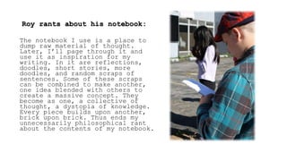 Roy rants about his notebook:
The notebook I use is a place to
dump raw material of thought.
Later, I’ll page through it and
use it as inspiration for my
writing. In it are reflections,
doodles, short stories, more
doodles, and random scraps of
sentences. Some of these scraps
can be combined to make another,
one idea blended with others to
create a massive concept. They
become as one, a collective of
thought, a dystopia of knowledge.
Every piece builds upon another,
brick upon brick. Thus ends my
unnecessarily philosophical rant
about the contents of my notebook.
 