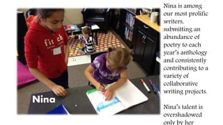 Nina
Nina is among
our most prolific
writers,
submitting an
abundance of
poetry to each
year’s anthology
and consistently
contributing to a
variety of
collaborative
writing projects.
Nina’s talent is
overshadowed
only by her
 