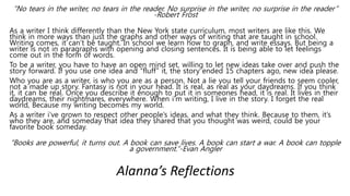 “No tears in the writer, no tears in the reader. No surprise in the writer, no surprise in the reader”
-Robert Frost
As a writer I think differently than the New York state curriculum, most writers are like this. We
think in more ways than just the graphs and other ways of writing that are taught in school.
Writing comes, it can’t be taught. In school we learn how to graph, and write essays. But being a
writer is not in paragraphs with opening and closing sentences. It is being able to let feelings
come out in the form of words.
To be a writer, you have to have an open mind set, willing to let new ideas take over and push the
story forward. If you use one idea and “fluff” it, the story ended 15 chapters ago, new idea please.
Who you are as a writer, is who you are as a person. Not a lie you tell your friends to seem cooler,
not a made up story. Fantasy is not in your head. It is real, as real as your daydreams. If you think
it, it can be real. Once you describe it enough to put it in someones head, it is real. It lives in their
daydreams, their nightmares, everywhere. When i’m writing, I live in the story. I forget the real
world, Because my writing becomes my world.
As a writer i’ve grown to respect other people’s ideas, and what they think. Because to them, it’s
who they are, and someday that idea they shared that you thought was weird, could be your
favorite book someday.
“Books are powerful, it turns out. A book can save lives. A book can start a war. A book can topple
a government.”-Evan Angler
Alanna’s Reflections
 
