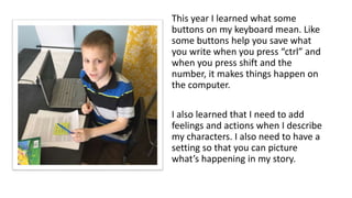 This year I learned what some
buttons on my keyboard mean. Like
some buttons help you save what
you write when you press “ctrl” and
when you press shift and the
number, it makes things happen on
the computer.
I also learned that I need to add
feelings and actions when I describe
my characters. I also need to have a
setting so that you can picture
what’s happening in my story.
 