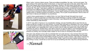 When I write, I picture a blank canvas. There are endless possibilities. No rules. Just ink and paper. The
great writers in the world may dream of the future, or may want to go back to the past, where they would
like to see Flapper girls drinking exquisite champagne. However, the best writers would take a step
forward, and can literally snatch the Flapper girl, or the man who’s a victim of totalitarianism desiring a
humane life. This year, I was able to expand my understanding of writing, and learned numerous writing
techniques from different authors. Being able to pick out exemplars or models is a very important strategy
to have if you’re looking for different techniques. I found myself reading and writing other genres other than
realistic fiction or fantasy including non-fiction and poetry. This is quite unusual because I tend to reach for
teen fiction in Barnes and Nobles or my local library.
I used to have a great passion for realistic fiction, but now I feel as though that spark has moved
elsewhere. In 2015 my goal was to at least start a small anthology or a group of ideas for poetry, and I
have now completed my first chapter or part of the story. I was inspired by the book Leaves of Grass
written beautifully by Walt Whitman.
In 2015 I was able to improve on my visualization strategy, and was thankfully able to input that into my
poetry as well as a couple of my short stories. I’ve never been that good or interested in too much dialogue
to the point where I’d rather just create a scene without it completely. There is so much you can get out of
a couple details, and I especially love it when an author tries to make the reader think a step further then
what they are used to. Another thing I was able to improve on was the ability to use foreshadowing well.
I’ve been reading tons of stories that were very dramatic and left the reader hanging. I quickly used this to
enhance my writing, and it actually made it easier for me to move on smoothly to the next part.
This year I was already so busy with my schedule that I am quite nervous I may not have that much time
the next school year to give up some time to write. I want to be able to stop procrastinating, and manage
my time well enough to have at least fifteen minutes to jot down or plan a scene. I also want to improve my
dialogue in my new short story I am currently writing. Finally, I want to do some creative writing such as
play writing or script; it would be so much fun to try out something new that I may find a strong interest for.
--Hannah
 