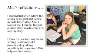 Mia’s reflections…..
I learned that when I draw the
setting or the plot that I come
up with better ideas. Also, I
learned that I can put the part
of short story in a different area
into my story.
I think that me focusing on my
writing has been hard. I
overcame it by adding
something fun—pictures! This
helps me focus more.
 