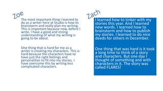 The most important thing I learned to
do as a writer here at Studio is how to
brainstorm and really plan my writing.
This is important because now, before I
write, I have a good and strong
understanding of what my writing is
going to be about.
One thing that is hard for me as a
writer is creating my characters. This is
hard because the characters have to
have just the right feelings and
personalities to fit into my stories. I
have overcome this by writing less
complicated characters.
I learned how to tinker with my
stories this year. And I learned
new words. I learned how to
brainstorm and how to publish
my stories. I learned to do nice
deeds for others in December.
One thing that was hard is it took
a long time to think of a story
and characters. But one day I
thought of something and with
characters in it. The story was
called FLARES!
 
