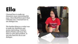 Ella
I learned how to make my
characters more interesting this
year. I described them more than
I did last year. I learned how to
use dialogue too.
The hardest thing as a writer was
to make my characters and
stories interesting. I tried to
think of better and more fun
ideas to solve that problem. It
was also hard for me to use
dialogue.
 