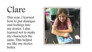 Clare
This year, I learned
how to put dialogue
and feelings into
my stories. I also
learned not to make
my characters the
same. This helped
me like my stories
better.
 