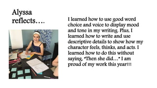 Alyssa
reflects…. I learned how to use good word
choice and voice to display mood
and tone in my writing. Plus, I
learned how to write and use
descriptive details to show how my
character feels, thinks, and acts. I
learned how to do this without
saying, “Then she did…” I am
proud of my work this year!!!
 