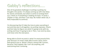 Gabby’s reflections…..
One of my greatest challenges in writing is putting my
thoughts into words. I’m always coming up with new ideas
for stories and books, but when it comes to writing them
out, it feels as if something is holding me back. I’ll write a
chapter or two, and then I just stop. No matter what I do, it
feels impossible to continue.
I’m discovering that if I take the time to plan everything it
out and then put it all together, my writing improves. Charts
and lists help me figure out what I’m going to do with my
writing and how I’m going to do it. Then, I can end my story
and move onto the next piece.
Being able to finish my work is what I’m most proud of this
year because I’m never really able to end a story, and it
feels great to do so. Writer’s block is almost like a prison,
because I feel trapped, like I can’t do anything, and
overcoming that is amazing.
 