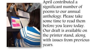 April contributed a
significant number of
poems to our annual
anthology. Please take
some time to read them
before you leave today.
Our draft is available on
the printer stand, along
with issues from previous
years.
 
