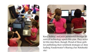 Kara, Sydney, and Julia persevered through all
sorts of technology upsets this year. They never
let this stop them, though. Proud of these girls
for publishing their notebook strategies at Amy
Ludwig Vanderwater’s Sharing Our Notebooks
site!
 