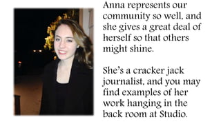 Anna represents our
community so well, and
she gives a great deal of
herself so that others
might shine.
She’s a cracker jack
journalist, and you may
find examples of her
work hanging in the
back room at Studio.
 