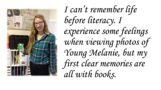 I can’t remember life
before literacy. I
experience some feelings
when viewing photos of
Young Melanie, but my
first clear memories are
all with books.
 