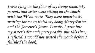 I was lying on the floor of my living room. My
parents and sister were sitting on the couch
with the TV on mute. They were impatiently
waiting for me to finish my book: Harry Potter
and the Sorcerer’s Stone. Usually I gave into
my sister’s demands pretty easily, but this time,
I refused. I would not watch the movie before I
finished the book.
 