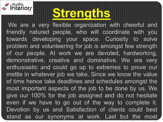 Strengths    We are a very flexible organization with cheerful and friendly natured people, who will coordinate with you towards developing your space. Curiosity to solve problem and volunteering for job is amongst few strength of our people. At work we are devoted, hardworking, demonstrative, creative and dominative. We are very enthusiastic and could go up to extremes to prove our mettle in whatever job we take. Since we know the value of time hence take deadlines and schedules amongst the most important aspects of the job to be done by us. We give our 100% for the job assigned and do not hesitate even if we have to go out of the way to complete it. Devotion by us and Satisfaction of clients could best stand as our synonyms at work. Last but the most important point is the number and strategically placed employees deducting the movement and action time.