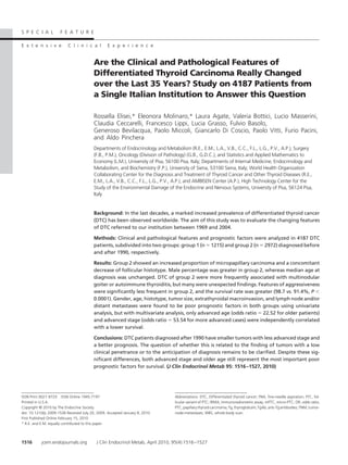S P E C I A L         F E A T U R E

E x t e n s i v e         C l i n i c a l        E x p e r i e n c e


                                         Are the Clinical and Pathological Features of
                                         Differentiated Thyroid Carcinoma Really Changed
                                         over the Last 35 Years? Study on 4187 Patients from
                                         a Single Italian Institution to Answer this Question

                                         Rossella Elisei,* Eleonora Molinaro,* Laura Agate, Valeria Bottici, Lucio Masserini,
                                         Claudia Ceccarelli, Francesco Lippi, Lucia Grasso, Fulvio Basolo,
                                         Generoso Bevilacqua, Paolo Miccoli, Giancarlo Di Coscio, Paolo Vitti, Furio Pacini,
                                         and Aldo Pinchera
                                         Departments of Endocrinology and Metabolism (R.E., E.M., L.A., V.B., C.C., F.L., L.G., P.V., A.P.), Surgery
                                         (F.B., P.M.), Oncology (Division of Pathology) (G.B., G.D.C.), and Statistics and Applied Mathematics to
                                         Economy (L.M.), University of Pisa, 56100 Pisa, Italy; Departments of Internal Medicine, Endocrinology and
                                         Metabolism, and Biochemistry (F.P.), University of Siena, 53100 Siena, Italy; World Health Organization
                                         Collaborating Center for the Diagnosis and Treatment of Thyroid Cancer and Other Thyroid Diseases (R.E.,
                                         E.M., L.A., V.B., C.C., F.L., L.G., P.V., A.P.); and AMBISEN Center (A.P.), High Technology Center for the
                                         Study of the Environmental Damage of the Endocrine and Nervous Systems, University of Pisa, 56124 Pisa,
                                         Italy


                                         Background: In the last decades, a marked increased prevalence of differentiated thyroid cancer
                                         (DTC) has been observed worldwide. The aim of this study was to evaluate the changing features
                                         of DTC referred to our institution between 1969 and 2004.

                                         Methods: Clinical and pathological features and prognostic factors were analyzed in 4187 DTC
                                         patients, subdivided into two groups: group 1 (n 1215) and group 2 (n 2972) diagnosed before
                                         and after 1990, respectively.

                                         Results: Group 2 showed an increased proportion of micropapillary carcinoma and a concomitant
                                         decrease of follicular histotype. Male percentage was greater in group 2, whereas median age at
                                         diagnosis was unchanged. DTC of group 2 were more frequently associated with multinodular
                                         goiter or autoimmune thyroiditis, but many were unexpected findings. Features of aggressiveness
                                         were significantly less frequent in group 2, and the survival rate was greater (98.7 vs. 91.4%, P
                                         0.0001). Gender, age, histotype, tumor size, extrathyroidal macroinvasion, and lymph node and/or
                                         distant metastases were found to be poor prognostic factors in both groups using univariate
                                         analysis, but with multivariate analysis, only advanced age (odds ratio 22.52 for older patients)
                                         and advanced stage (odds ratio 53.54 for more advanced cases) were independently correlated
                                         with a lower survival.

                                         Conclusions: DTC patients diagnosed after 1990 have smaller tumors with less advanced stage and
                                         a better prognosis. The question of whether this is related to the finding of tumors with a low
                                         clinical penetrance or to the anticipation of diagnosis remains to be clarified. Despite these sig-
                                         nificant differences, both advanced stage and older age still represent the most important poor
                                         prognostic factors for survival. (J Clin Endocrinol Metab 95: 1516 –1527, 2010)




ISSN Print 0021-972X ISSN Online 1945-7197                                      Abbreviations: DTC, Differentiated thyroid cancer; FNA, fine-needle aspiration; FTC, fol-
Printed in U.S.A.                                                               licular variant of PTC; IRMA, immunoradiometric assay; mPTC, micro-PTC; OR, odds ratio;
Copyright © 2010 by The Endocrine Society                                       PTC, papillary thyroid carcinoma; Tg, thyroglobulin; TgAb, anti-Tg antibodies; TNM, tumor-
doi: 10.1210/jc.2009-1536 Received July 20, 2009. Accepted January 8, 2010.     node-metastases; WBS, whole-body scan.
First Published Online February 15, 2010
* R.E. and E.M. equally contributed to this paper.



1516       jcem.endojournals.org           J Clin Endocrinol Metab, April 2010, 95(4):1516 –1527
 