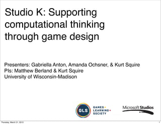Studio K: Supporting
   computational thinking
   through game design

   Presenters: Gabriella Anton, Amanda Ochsner, & Kurt Squire
   PIs: Matthew Berland & Kurt Squire
   University of Wisconsin-Madison




Thursday, March 21, 2013                                        1
 