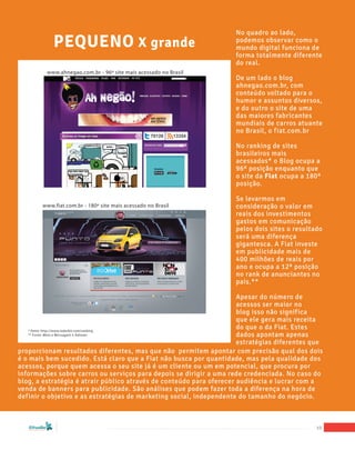 No quadro ao lado,
                                        PEQUENO X grande                                      podemos observar como o
                                                                                              mundo digital funciona de
                                                                                              forma totalmente diferente
                                                                                              do real.
                                      www.ahnegao.com.br - 96º site mais acessado no Brasil
                                                                                              De um lado o blog
                                                                                              ahnegao.com.br, com
                                                                                              conteúdo voltado para o
                                                                                              humor e assuntos diversos,
                                                                                              e do outro o site de uma
                                                                                              das maiores fabricantes
                                                                                              mundiais de carros atuante
                                                                                              no Brasil, o fiat.com.br

                                                                                              No ranking de sites
                                                                                              brasileiros mais
                                                                                              acessados* o Blog ocupa a
                                                                                              96ª posição enquanto que
                                                                                              o site da Fiat ocupa a 180ª
                                                                                              posição.

                                                                                              Se levarmos em
                            www.fiat.com.br - 180º site mais acessado no Brasil               consideração o valor em
                                                                                              reais dos investimentos
                                                                                              gastos em comunicação
                                                                                              pelos dois sites o resultado
                                                                                              será uma diferença
                                                                                              gigantesca. A Fiat investe
                                                                                              em publicidade mais de
                                                                                              400 milhões de reais por
                                                                                              ano e ocupa a 12ª posição
                                                                                              no rank de anunciantes no
                                                                                              país.**

                                                                      Apesar do número de
                                                                      acessos ser maior no
                                                                      blog isso não significa
                                                                      que ele gera mais receita
    * fonte: http://www.radarbit.com/ranking
                                                                      do que o da Fiat. Estes
    ** Fonte: Meio e Mensagem e Adnews                                dados apontam apenas
                                                                      estratégias diferentes que
proporcionam resultados diferentes, mas que não permitem apontar com precisão qual dos dois
é o mais bem sucedido. Está claro que a Fiat não busca por quantidade, mas pela qualidade dos
acessos, porque quem acessa o seu site já é um cliente ou um em potencial, que procura por
informações sobre carros ou serviços para depois se dirigir a uma rede credenciada. No caso do
blog, a estratégia é atrair público através de conteúdo para oferecer audiência e lucrar com a
venda de banners para publicidade. São análises que podem fazer toda a diferença na hora de
definir o objetivo e as estratégias de marketing social, independente do tamanho do negócio.



   “Marketing Social para Empresas”
                                                                                                                        10
 