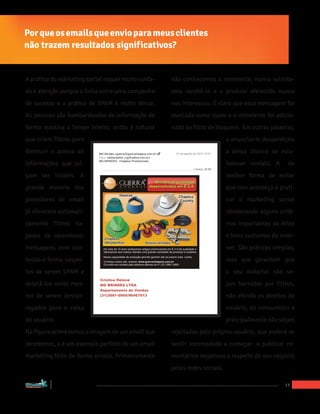 Por que os emails que envio para meus clientes
não trazem resultados significativos?


A prática do márketing social requer muito cuida-                             não conhecemos o remetente, nunca solicita-
do e atenção porque a linha entre uma campanha                                mos recebê-lo e o produto oferecido nunca
de sucesso e a prática de SPAM é muito tênue.                                 nos interessou. É claro que essa mensagem foi
As pessoas são bombardeadas de informação de                                  marcada como spam e o remetente foi adicio-
forma massiva o tempo inteiro, então é natural                                nado ào filtro de bloqueio. Em outras palavras,
que criem filtros para                                                                                      o anunciante desperdiçou
diminuir o acesso de               MG Brindes <guerra@guerrachapeus.com.br>    10 de agosto de 2012 10:57   a única chance de esta-
                                   Para: <adrianasilva_mg@yahoo.com.br>
                                   MG BRINDES - Chapéus Promocionais
informações que jul-                                                                                        belecer contato. A     de
                                                                                           1 Anexo, 39 KB

gam ser inúteis. A                                                                                          melhor forma de evitar
grande maioria dos                                                                                          que isso aconteça é prati-
provedores de email                                                                                         car o marketing social
já oferecem automati-                                                                                       obedecendo alguns crité-
camente filtros ca-                                                                                         rios importantes de ética
pazes de reconhecer                                                                                         e bons custumes da inter-
mensagens com con-                                                                                          net. São práticas simples,
teúdo e forma suspei-                                                                                       mas que garantem que
tos de serem SPAM e                	
  
                                   	
  
                                                                                                            o seu material não se-
                                   Cristina Helena
deletá-los antes mes-              MG BRINDES LTDA                                                          jam barrados por filtros,
                                   Departamento de Vendas
mo de serem descar-                (31)3681-0900/96467013                                                   não ofenda os direitos do
                                   	
  
                                   	
  
regados para a caixa                                                                                        usuário, do consumidor e
do usuário.                                                                                                 principalmente não sejam
Na figura acima temos a imagem de um email que                                rejeitados pelo próprio usuário, que poderá se
recebemos, e é um exemplo perfeito de um email                                sentir incomodado e começar a publicar co-
marketing feito de forma errada. Primeiramente                                mentários negativos a respeito do seu negócio
                                                                              pelas redes sociais.

“Marketing Social para Empresas”
                                                                                                                                  11
 