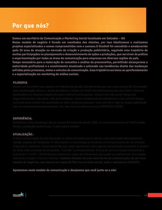 Por que nós?
Somos um escritório de Comunicação e Marketing Social localizado em Salvador – BA
Nosso modelo de negócio é focado em resultados dos clientes, por isso idealizamos e realizamos
projetos especializados e somos comprometidos com o sucesso.O StudioK foi concebido e amadurecido
após 20 anos de atuação no mercado de criação e produção publicitária, seguindo uma trajetória de
muitas participações no planejamento e desenvolvimento de ações e produções, que serviram de prática
e experimentação por todas as áreas da comunicação para empresas em diversas regiões do país.
Tempo necessário para a maturação de conceitos e análise de preconceitos, permitindo alcançarmos a
maturidade profissional e o envolvimento atualizado e antenado nas tendências diante das mudanças
sofridas pelos processos, meios e veículos de comunicação. Essa trajetória nos levou ao aprofundamento
e a especialização em marketing de mídias sociais.

FILOSOFIA
Somos um escritório que aposta no trabalho de gestão sob demanda que usa a tecnologia de Informação
para colaboração online e assim coordenar e linkar um Staff com profissionais de alto nível e Clientes
localizados em diversos estados do país e até em outros países. Nosso time não perde tempo em
engarrafamentos, não polui, não gera resíduos. nossos colaboradores coordenam o seu próprio tempo,
inclusive para investir em qualidade de vida e projetos pessoais. Isso sem abrir mão da responsabilidade
com os compromissos demandados. Por isso nos consideramos uma EMPRESA VERDE.


EXPERIÊNCIA.
Knowhow e alta tecnologia são as nossas ferramentas desde 1995, no desenvolvimento de Publicidade,
Design, produção áudiovisual, TI para web e mobile.

ATUALIZAÇÃO .
A nova comunicação já está deixando os velhos formatos para trás em uma velocidade absurdamente
rápida, medida em terabytes. A informação e a tecnologia se fundiram e tornaram parte de um sistema
integrado e complexo. Essas vertentes que antes apontavam para apenas uma direção passaram a receber
de volta todo conteúdo já compilado, “curtido“ e compartilhado. A bola da vez é o compartilhamento e
o verbo é o “curtir”. Tão fortes que podem ser capaz de influenciar, persuadir ou contaminar uma legião
inteira de antigos e futuros clientes. Estamos falando de uma nova forma de comunicação, de um novo
modelo de negócios, que deverá ser capaz de fluir na corrente social, onde o veículo é o CLIENTE.

Apostamos neste modelo de comunicação e desejamos que você junte-se a nós!




“Marketing Social para Empresas”
                                                                                                      13
 