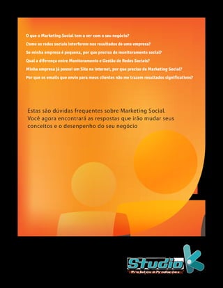 O que o Marketing Social tem a ver com o seu negócio?
Como as redes sociais interferem nos resultados de uma empresa?
Se minha empresa é pequena, por que preciso de monitoramento social?
Qual a diferença entre Monitoramento e Gestão de Redes Sociais?
Minha empresa já possui um Site na internet, por que preciso de Marketing Social?
Por que os emails que envio para meus clientes não me trazem resultados significativos?




Estas são dúvidas frequentes sobre Marketing Social.
Você agora encontrará as respostas que irão mudar seus
conceitos e o desenpenho do seu negócio




                                                    “Marketing Social para Empresas”
 
