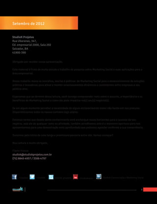 HEADING
Setembro de 2012


StudioK Projetos
Rua Ubaranas, 347,
Ed. empresarial 2000, Sala 202
Salvador, BA
41900-390


Obrigado por receber nossa apresentação.

Este material é fruto de muito estudo e trabalho de pesquisa sobre Marketing Social e suas aplicações para a
área empresarial.

Nosso trabalho reúne os conceitos, teorias e práticas de Marketing Social para o desenvolvimento de soluções
práticas e inovadoras para ativar e manter relacionamentos dinâmicos e consistentes entre empresas e seu
público-alvo.

Esperamos que ao término dessa leitura, você consiga compreender mais sobre o assunto, a importância e os
benefícios do Marketing Social e como ele pode impactar no(s) seu(s) negócio(s).

Se em algum momento perceber a necessidade de algum esclarecimento maior não hesite em nos procurar.
Disponibilizamos todos os nossos contatos logo abaixo.

Estamos certos que depois deste conhecimento você enchergue novos horizontes para o sucesso de seu
negócio, seja ele de qualquer ramo ou atividade, também acreditamos este é o momento oportuno para nos
apresentarmos para uma demostração mais aprofundada que podemos agendar conforme a sua conveniência.

Torcemos pelo início de uma longa e promissora parceria entre nós. Vamos começar?

Boa Leitura e muito obrigado,

Flavio Krauss
studiok@studiokprojetos.com.br
(71) 8840-4957 / 3506-4797




                        /1studiok   /1studiok   studiok_projetos   /studiokrauss   Studiok Comunicação e Marketing Social




“Marketing Social para Empresas”
                                                                                                                      3
 