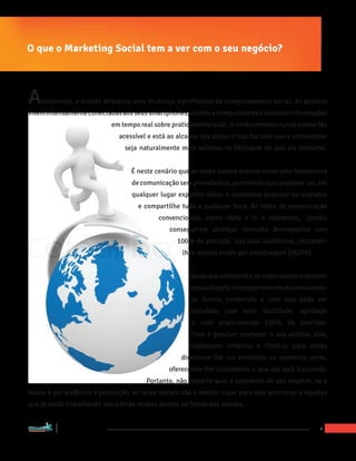 O que o Marketing Social tem a ver com o seu negócio?



A                     tualmente, o mundo atravessa uma mudança significativa de comportamento social. As pessoas
vivem intensamente conectadas aos seus smartphones, tablets e computadores e recebem informações
                                            em tempo real sobre praticamente tudo. O conhecimento nunca esteve tão
                                              acessível e está ao alcance dos dedos e isso faz com que o consumidor
                                                seja naturalmente mais seletivo na filtragem do que ele consome.


                                                  É neste cenário que as redes sociais entram como uma ferramenta
                                                  de comunicação sem precedentes, permitindo que qualquer um, em
                                                  qualquer lugar exponha idéias e conteúdos próprios ou copiados
                                                    e compartilhe tudo a qualquer hora. As redes de comunicação
                                                           convencionais, como rádio e tv e impressos,        jamais
                                                              conseguiram alcançar tamanho desempenho com
                                                                 100% de precisão nas suas audiências, restando-
                                                                   lhes apenas medir por amostragem (IBOPE).


                                                                     Desde que a internet e as redes sociais entraram
                                                                     nessa disputa, o comportamento do consumidor
                                                                      se tornou conhecido e com isso pôde ser
                                                                      estudado com mais facilidade, agilidade
                                                                      e com praticamente 100% de precisão.
                                                                     Hoje é possível conhecer o seu público alvo,
                                                                    estabelecer critérios e filtrá-lo para então
                                                                  direcionar-lhe um conteúdo no momento certo,
                                                              oferecendo-lhe justamente o que ele está buscando.
                                                       Portanto, não importa qual o segmento do seu negócio, se a
busca é por audência e promoção, as redes sociais são o melhor lugar para isso acontecer e aqueles
que já estão trabalhando nisso terão muitos pontos na frente dos demais.


“Marketing Social para Empresas”
                                                                                                                  4
 