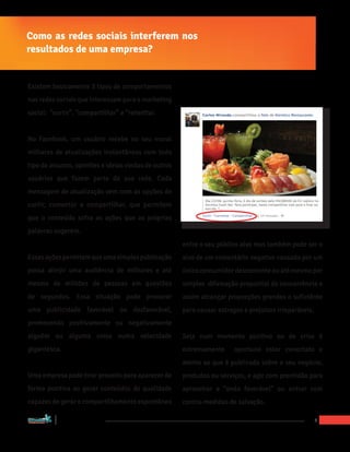 Como as redes sociais interferem nos
resultados de uma empresa?


Existem basicamente 3 tipos de comportamentos
nas redes sociais que interessam para o marketing
social: “curtir”, “compartilhar” e “retwittar.


No Facebook, um usuário recebe no seu mural
milhares de atualizações instantâneas com todo
tipo de assunto, opiniões e ideias vindas de outros
usuários que fazem parte da sua rede. Cada
mensagem de atualização vem com as opções de
curtir, comentar e compartilhar, que permitem
que o conteúdo sofra as ações que as próprias
palavras sugerem.
                                                      entre o seu público alvo mas também pode ser o
Essas ações permitem que uma simples publicação       alvo de um comentário negativo causado por um
possa atinjir uma audiência de milhares e até         único consumidor descontente ou até mesmo por
mesmo de milhões de pessoas em questões               simples difamação proposital da concorrência e
de segundos. Essa situação pode provocar              assim alcançar proporções grandes o suficiênte
uma publicidade favorável ou desfavorável,            para causar estragos e prejuízos irreparáveis.
promovendo positivamente ou negativamente
alguém ou alguma coisa numa velocidade                Seja num momento positivo ou de crise é
gigantesca.                                           extremamente      oportuno estar conectato e
                                                      atento ao que é publicado sobre o seu negócio,
Uma empresa pode tirar proveito para aparecer de      produdos ou serviços, e agir com prontidão para
forma positiva ao gerar conteúdos de qualidade        aproveirar a “onda favorável” ou entrar com
capazes de gerar o compartilhamento espontâneo        contra-medidas de salvação.

“Marketing Social para Empresas”
                                                                                                       5
 