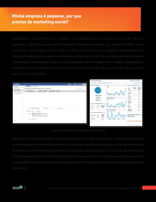 Minha empresa é pequena, por que
preciso de marketing social?


Independente do tamanho do seu negócio, o marketing social é a ferramenta que pode oferecer
resultados significativos com um investimento relativamente baixo. Os preços praticados pelos
veículos de comunicação podem chegar a valores proibitivos para os pequenos empreendimentos
e os resultados, precisam de caras pesquisas e tempo ou não são tão precisas para medir impacto
corretamente. O marketing social é o que apresenta a melhor relação entre o custo x benefício por
que depende muito mais de ações e a forma com elas são praticadas, já que os veículos são na grande
maioria serviços gratuitos.




                                   Fig. Paineis do Editor de Anuncios do Facebook e o Google Analytics



Até mesmo nas soluções pagas, como a publicidade e promoção do Facebook, o Adwords do Google o
valor consegue ser infinitamente inferior se comparado aos veículos tradcionais e são dimencionados
de acordo com o alcance real e estimado, ocasionando uma economia e um controle de resultados e
eficiência muito maior. Isso faz do marketing social a maneira mas eficiente e acessível de estabelecer
uma relação direta com o público alvo, atraindo novos e fidelizando antigos clientes para qualquer tipo
de negócio.




“Marketing Social para Empresas”
                                                                                                         6
 