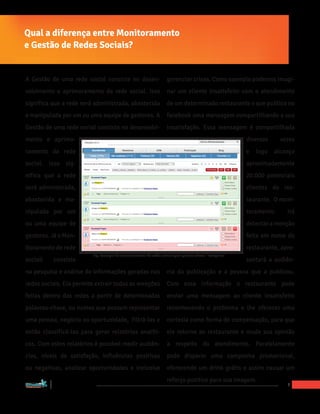 Qual a diferença entre Monitoramento
e Gestão de Redes Sociais?


A Gestão de uma rede social consiste no desen-                                           gerenciar crises. Como exemplo podemos imagi-
volvimento e aprimoramento da rede social. Isso                                          nar um cliente insatisfeito com o atendimento
significa que a rede será administrada, abastecida                                       de um determinado restaurante e que publica no
e manipulada por um ou uma equipe de gestores. A                                         facebook uma mensagem compartilhando a sua
Gestão de uma rede social consiste no desenvolvi-                                        insatisfação. Essa mensagem é compartilhada
mento e aprimo-                                                                                                                diversas     vezes
ramento da rede                                                                                                                e   logo   alcança
social. Isso sig-                                                                                                              aproximadamente
nifica que a rede                                                                                                              20.000 potenciais
será administrada,                                                                                                             clientes do res-
abastecida e ma-                                                                                                               taurante. O moni-
nipulada por um                                                                                                                toramento      irá
ou uma equipe de                                                                                                               detectar a menção
gestores. Já o Mon-                                                                                                            feita em nome do
itoramento de rede                                                                                                             restaurante, apre-
                                              Fig. Exemplo de monitoramento de redes sociais pela palavra chave: “Pelegrino”
sociail                            consiste                                                                                    sentará a audiên-
na pesquisa e análise de informações geradas nas                                         cia da publicação e a pessoa que a publicou.
redes sociais. Ela permite extrair todas as menções                                      Com essa informação o restaurante pode
feitas dentro das redes a partir de determinadas                                         enviar uma mensagem ao cliente insatisfeito
palavras-chave, ou nomes que possam representar                                          reconhecendo o problema e lhe oferecer uma
uma pessoa, negócio ou oportunidade, filtrá-las e                                        cortesia como forma de compensação, para que
então classificá-las para gerar relatórios analíti-                                      ele retorne ao restaurante e mude sua opinião
cos. Com estes relatórios é possível medir audiên-                                       a respeito do atendimento. Paralelamente
cias, níveis de satisfação, influências positivas                                        pode disparar uma campanha promocional,
ou negativas, analizar oportunidades e inclusive                                         oferecendo um drink grátis e assim causar um
                                                                                         reforço positivo para sua imagem.
“Marketing Social para Empresas”
                                                                                                                                              7
 