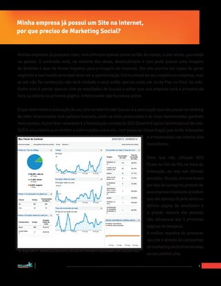 Minha empresa já possui um Site na internet,
por que preciso de Marketing Social?


Muitas empresas já possuem sites, mas utilizam apenas como cartão de visitas, e pior ainda, guardado
na gaveta. O conteúdo está, na maioria das vezes, desatualizado e isso pode passar uma imagem
de desleixo e soar de forma negativa para a imagem da empresa. Um site precisa ser capaz de gerar
negócios e sua função principal deve ser a apresentação institucional do seu negócio ou empresa, mas
se ele não for conhecido não será visitado e será então apenas mais um custo fixo no final do mês.
Outro erro é contar apenas com os resultados de buscas e achar que sua empresa será a primeira da
lista ou estará na primeira página. Infelizmente não funciona assim.


O que determina a colocação de seu site no retorno das buscas é a pontuação que ele possui no ranking
de sites relacionados com palavra buscada, onde as mais procuradas e as mais mensionadas ganham
mais pontos. Outro fator relavante é a formatação correta do SEO (Search Engine Optimization) do site.
SEO é uma tabela que contém o informações sobre ele, com palavras chave (tags) que serão indexadas
                                                                                                                            e armazenadas nas tabelas dos
                                                                                                                            buscadores.


                                                                                                                            Sites que não utilizam SEO
                                                                                                                            ficam no fim da fila na hora da
                                                                                                                            indexação, ou seja nas últimas
                                                                                                                            posições. Ou seja, em uma busca
                                                                                                                            por tipo de serviço ou produto de
                                                                                                                            sua empresa é bastante provável
                                                                                                                            que ela apareça lá pela sexta ou
                                                                                                                            sétima página de resultados e
                                                                                                                            a grande maioria das pessoas
                                                                                                                            não ultrapassa das 3 primeiras
                                                                                                                            páginas de pesquisa.
                                                                                                                            A melhor maneira de promover
                                                                                                                            seu site é através de campanhas
                                                                                                                            de marketing social direcionadas
 fig - Google adsense - Estatísticas que demonstram o desenpenho na web ajudam a tomar decisões sobre o caminho a seguir.
                                                                                                                            ao seu público alvo.

“Marketing Social para Empresas”
                                                                                                                                                          8
 