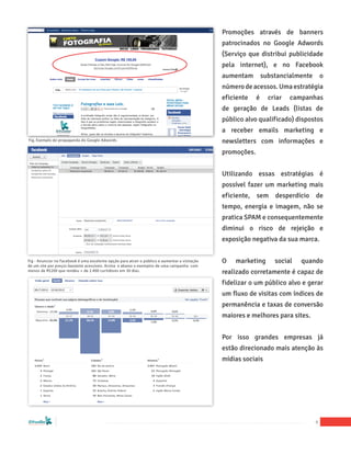 Promoções através de banners
                                                                                                patrocinados no Google Adwords
                                                                                                (Serviço que distribui publicidade
                                                                                                pela internet), e no Facebook
                                                                                                aumentam         substancialmente       o
                                                                                                número de acessos. Uma estratégia
                                                                                                eficiente    é     criar   campanhas
                                                                                                de geração de Leads (listas de
                                                                                                público alvo qualificado) dispostos
                                                                                                a receber emails marketing e
Fig. Exemplo de propaganda do Google Adwords                                                    newsletters com informações e
                                                                                                promoções.


                                                                                                Utilizando essas estratégias é
                                                                                                possível fazer um marketing mais
                                                                                                eficiente, sem desperdício de
                                                                                                tempo, energia e imagem, não se
                                                                                                pratica SPAM e consequentemente
                                                                                                diminui o risco de rejeição e
                                                                                                exposição negativa da sua marca.


Fig - Anunciar no Facebook é uma excelente opção para atrair o público e aumentar a visitação   O   marketing        social   quando
de um site por preços bastante acessíveis. Acima e abaixo o exemplos de uma campanha com
menos de R$200 que rendeu + de 2.400 curtidores em 30 dias.                                     realizado corretamente é capaz de
                                                                                                fidelizar o um público alvo e gerar
                                                                                                um fluxo de visitas com índices de
                                                                                                permanência e taxas de conversão
                                                                                                maiores e melhores para sites.


                                                                                                Por isso grandes empresas já
                                                                                                estão direcionado mais atenção às
                                                                                                mídias sociais




“Marketing Social para Empresas”
                                                                                                                                    9
 